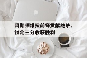 今年会网页版-阿斯顿维拉前锋贡献绝杀，锁定三分收获胜利的简单介绍