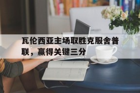 今年会网页版-瓦伦西亚主场取胜克服舍普联，赢得关键三分(瓦伦西亚新球场复工)