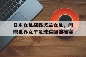 今年会网页版-日本女足战胜波兰女足，问鼎世界女子足球巡回锦标赛的简单介绍