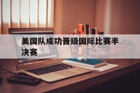 今年会官方入口-美国队成功晋级国际比赛半决赛(美国队成功晋级国际比赛半决赛视频)