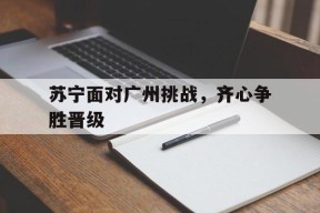 今年会网页版-关于苏宁面对广州挑战，齐心争胜晋级的信息